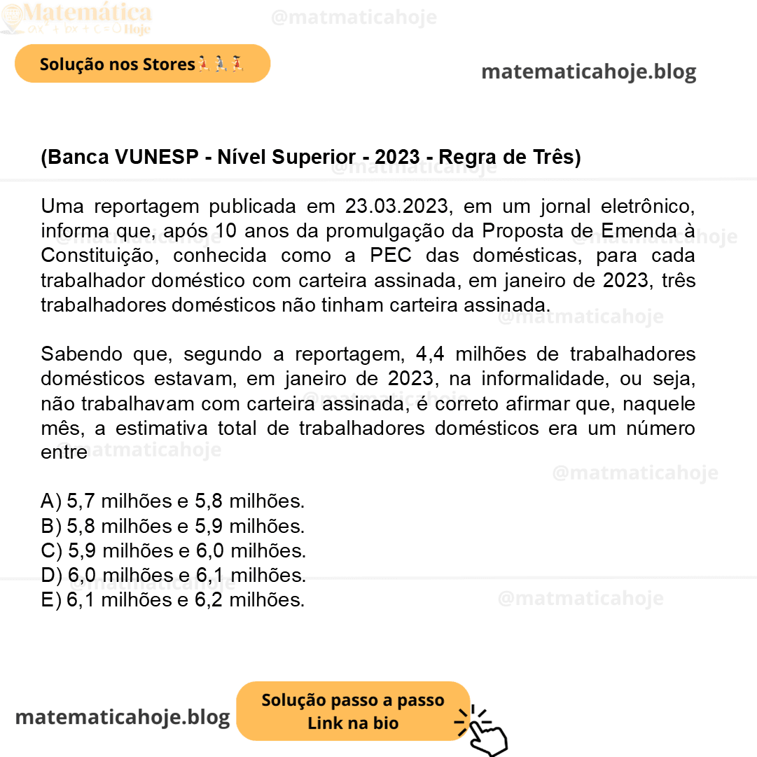 (Banca VUNESP - Nível Superior - 2023 - Regra de Três) Uma reportagem publicada em 23.03.2023, em um jornal eletrônico, informa que, após 10 anos da promulgação da Proposta de Emenda à Constituição, conhecida como a PEC das domésticas, para cada trabalhador doméstico com carteira assinada, em janeiro de 2023, três trabalhadores domésticos não tinham carteira assinada. (https://www1.folha.uol.com.br/mercado/2023/03/ dez-anos-apos-pec-das-domesticas-3-em-cada-4-delas- -trabalham-sem-carteira-assinada.shtml. Acessado em 07.05.2023) Sabendo que, segundo a reportagem, 4,4 milhões de trabalhadores domésticos estavam, em janeiro de 2023, na informalidade, ou seja, não trabalhavam com carteira assinada, é correto afirmar que, naquele mês, a estimativa total de trabalhadores domésticos era um número entre A) 5,7 milhões e 5,8 milhões. B) 5,8 milhões e 5,9 milhões. C) 5,9 milhões e 6,0 milhões. D) 6,0 milhões e 6,1 milhões. E) 6,1 milhões e 6,2 milhões.