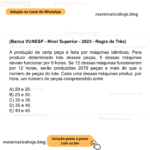 (Banca VUNESP - Nível Superior - 2023 - Regra de Três) A produção de certa peça é feita por máquinas idênticas. Para produzir determinado lote dessas peças, 5 dessas máquinas devem funcionar por 9 horas. Se 12 dessas máquinas funcionarem por 12 horas, serão produzidas 2079 peças a mais do que o número de peças do lote. Cada uma dessas máquinas produz, por hora, um número de peças compreendido entre A) 20 e 25. B) 25 e 30. C) 30 e 35. D) 35 e 40. E) 40 e 45.
