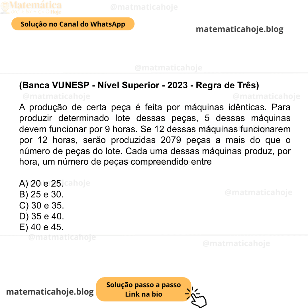 (Banca VUNESP - Nível Superior - 2023 - Regra de Três) A produção de certa peça é feita por máquinas idênticas. Para produzir determinado lote dessas peças, 5 dessas máquinas devem funcionar por 9 horas. Se 12 dessas máquinas funcionarem por 12 horas, serão produzidas 2079 peças a mais do que o número de peças do lote. Cada uma dessas máquinas produz, por hora, um número de peças compreendido entre A) 20 e 25. B) 25 e 30. C) 30 e 35. D) 35 e 40. E) 40 e 45.