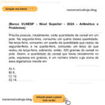 (Banca VUNESP - Nível Superior - 2024 - Aritmética e Problemas) Priscila possuía, inicialmente, certa quantidade de cereal em um pote. Na segunda-feira, consumiu um quinto dessa quantidade. Na terça-feira, consumiu um quarto da quantidade que restou da segunda-feira, e na quarta-feira, consumiu um terço do que restou da terça-feira, sobrando, então, 320 gramas de cereal no pote. Assim, a quantidade de cereal que havia inicialmente no pote, expressa em gramas, é um número inteiro cuja soma de seus algarismos resulta em A) 4. B) 8. C) 12. D) 14.
