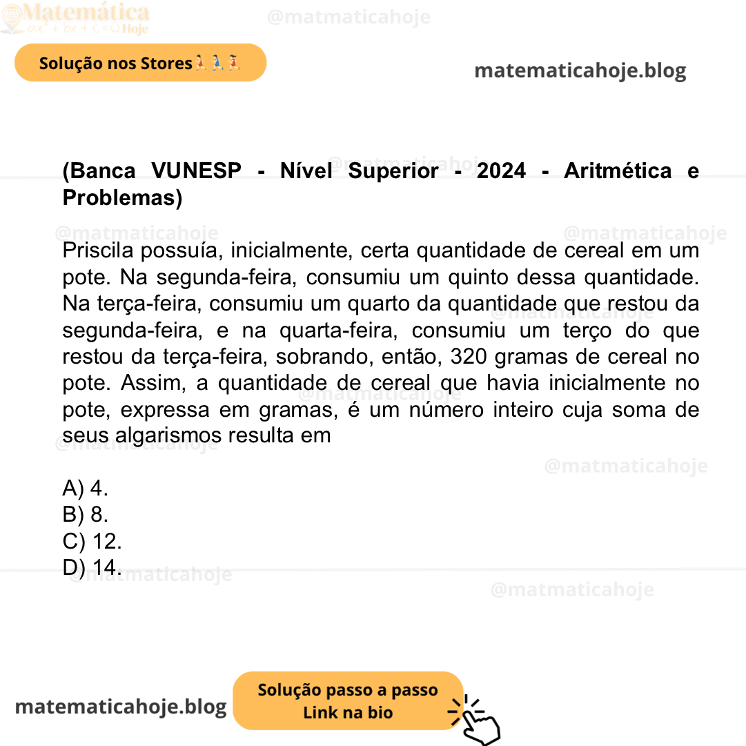 (Banca VUNESP - Nível Superior - 2024 - Aritmética e Problemas) Priscila possuía, inicialmente, certa quantidade de cereal em um pote. Na segunda-feira, consumiu um quinto dessa quantidade. Na terça-feira, consumiu um quarto da quantidade que restou da segunda-feira, e na quarta-feira, consumiu um terço do que restou da terça-feira, sobrando, então, 320 gramas de cereal no pote. Assim, a quantidade de cereal que havia inicialmente no pote, expressa em gramas, é um número inteiro cuja soma de seus algarismos resulta em A) 4. B) 8. C) 12. D) 14.