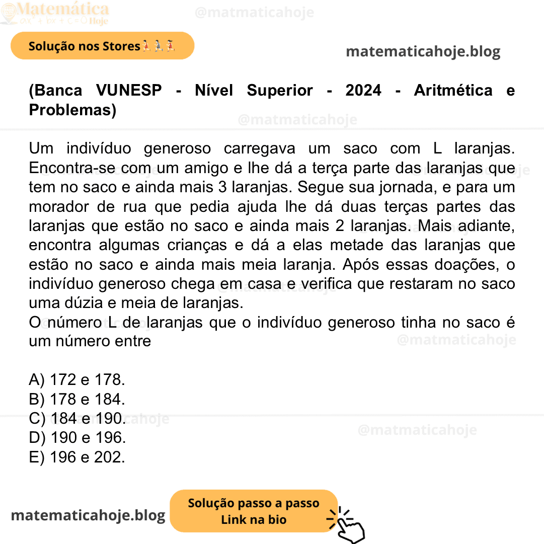 (Banca VUNESP - Nível Superior - 2024 - Aritmética e Problemas) Um indivíduo generoso carregava um saco com L laranjas. Encontra-se com um amigo e lhe dá a terça parte das laranjas que tem no saco e ainda mais 3 laranjas. Segue sua jornada, e para um morador de rua que pedia ajuda lhe dá duas terças partes das laranjas que estão no saco e ainda mais 2 laranjas. Mais adiante, encontra algumas crianças e dá a elas metade das laranjas que estão no saco e ainda mais meia laranja. Após essas doações, o indivíduo generoso chega em casa e verifica que restaram no saco uma dúzia e meia de laranjas. O número L de laranjas que o indivíduo generoso tinha no saco é um número entre A) 172 e 178. B) 178 e 184. C) 184 e 190. D) 190 e 196. E) 196 e 202.