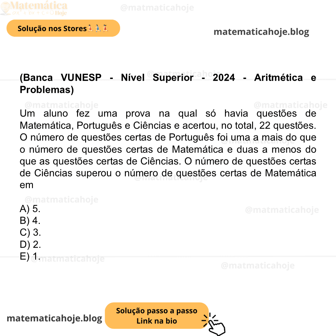(Banca VUNESP - Nível Superior - 2024 - Aritmética e Problemas) Um aluno fez uma prova na qual só havia questões de Matemática, Português e Ciências e acertou, no total, 22 questões. O número de questões certas de Português foi uma a mais do que o número de questões certas de Matemática e duas a menos do que as questões certas de Ciências. O número de questões certas de Ciências superou o número de questões certas de Matemática em A) 5. B) 4. C) 3. D) 2. E) 1.