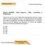 (Banca VUNESP - Nível Superior - 2024 - Aritmética e Problemas) Carina leu um livro em 3 dias. Na segunda-feira ela leu a terça parte do total de páginas do livro, na quarta-feira leu três quartos do número de páginas não lidas na segunda-feira, e, na sexta-feira, leu as 60 páginas que faltavam. O número de páginas lidas por Carina na quarta-feira foi igual a A) 160. B) 170. C) 140. D) 180. E) 150.