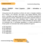 (Banca VUNESP - Nível Superior - 2024 - Aritmética e Problemas) Uma prova tem 48 questões na forma de teste e duração máxima de 2 horas e 30 minutos. Um aluno, que estava fazendo essa prova, constatou que após responder as 12 primeiras questões já havia gasto 42 minutos. Sabendo que esse aluno resolveu todas as demais questões da prova utilizando todo o tempo que ainda restava, então, a diferença entre a média aritmética do tempo gasto na resolução das 12 primeiras questões e a média aritmética do tempo gasto na resolução das outras questões foi igual a A) 50 segundos. B) 45 segundos. C) 40 segundos. D) 35 segundos. E) 30 segundos.