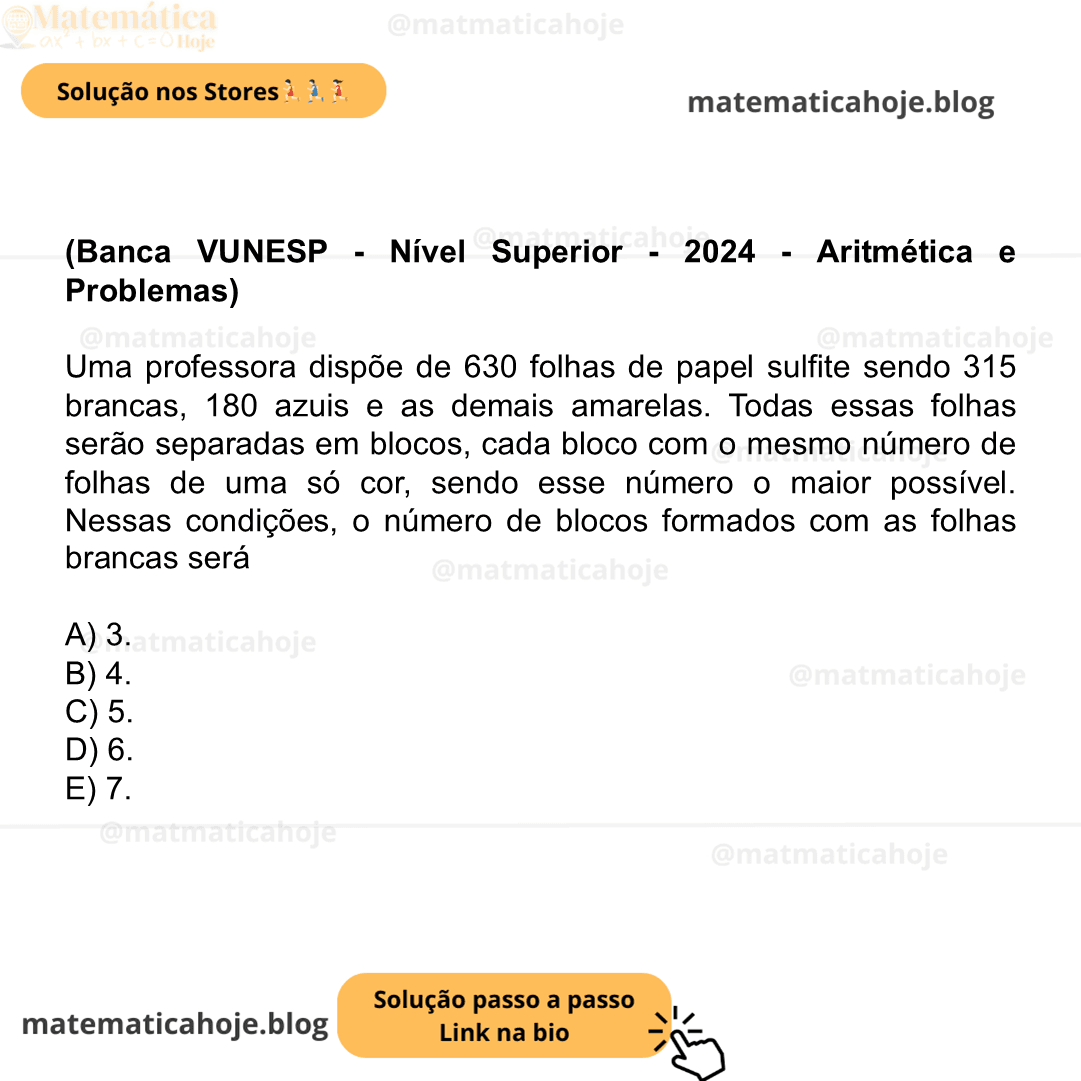 (Banca VUNESP - Nível Superior - 2024 - Aritmética e Problemas) Uma professora dispõe de 630 folhas de papel sulfite sendo 315 brancas, 180 azuis e as demais amarelas. Todas essas folhas serão separadas em blocos, cada bloco com o mesmo número de folhas de uma só cor, sendo esse número o maior possível. Nessas condições, o número de blocos formados com as folhas brancas será A) 3. B) 4. C) 5. D) 6. E) 7.