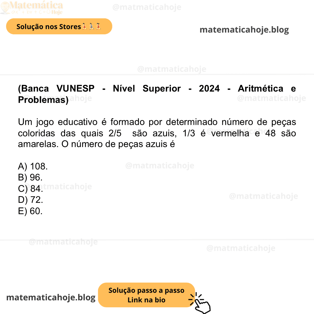 (Banca VUNESP - Nível Superior - 2024 - Aritmética e Problemas) Um jogo educativo é formado por determinado número de peças coloridas das quais 2/5 são azuis, 1/3 é vermelha e 48 são amarelas. O número de peças azuis é A) 108. B) 96. C) 84. D) 72. E) 60.