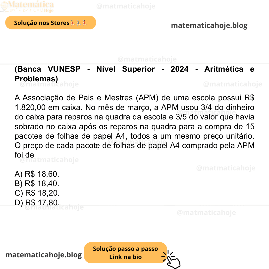 (Banca VUNESP - Nível Superior - 2024 - Aritmética e Problemas) A Associação de Pais e Mestres (APM) de uma escola possui R$ 1.820,00 em caixa. No mês de março, a APM usou 3/4 do dinheiro do caixa para reparos na quadra da escola e 3/5 do valor que havia sobrado no caixa após os reparos na quadra para a compra de 15 pacotes de folhas de papel A4, todos a um mesmo preço unitário. O preço de cada pacote de folhas de papel A4 comprado pela APM foi de A) R$ 18,60. B) R$ 18,40. C) R$ 18,20. D) R$ 17,80.
