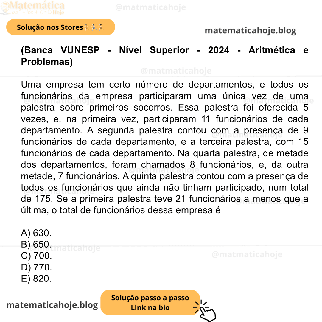 (Banca VUNESP - Nível Superior - 2024 - Aritmética e Problemas) Uma empresa tem certo número de departamentos, e todos os funcionários da empresa participaram uma única vez de uma palestra sobre primeiros socorros. Essa palestra foi oferecida 5 vezes, e, na primeira vez, participaram 11 funcionários de cada departamento. A segunda palestra contou com a presença de 9 funcionários de cada departamento, e a terceira palestra, com 15 funcionários de cada departamento. Na quarta palestra, de metade dos departamentos, foram chamados 8 funcionários, e, da outra metade, 7 funcionários. A quinta palestra contou com a presença de todos os funcionários que ainda não tinham participado, num total de 175. Se a primeira palestra teve 21 funcionários a menos que a última, o total de funcionários dessa empresa é A) 630. B) 650. C) 700. D) 770. E) 820.