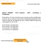(Banca VUNESP - Nível Superior - 2024 - Aritmética e Problemas) Sueli utilizou 18 horas de leitura para concluir um livro de Machado de Assis. Se as horas de leitura foram distribuídas igualmente entre 8 dias e Sueli leu 20 páginas por dia, o tempo médio de leitura de cada página do livro foi de A) 5 minutos e 15 segundos. B) 5 minutos e 25 segundos. C) 6 minutos e 15 segundos. D) 6 minutos e 45 segundos.