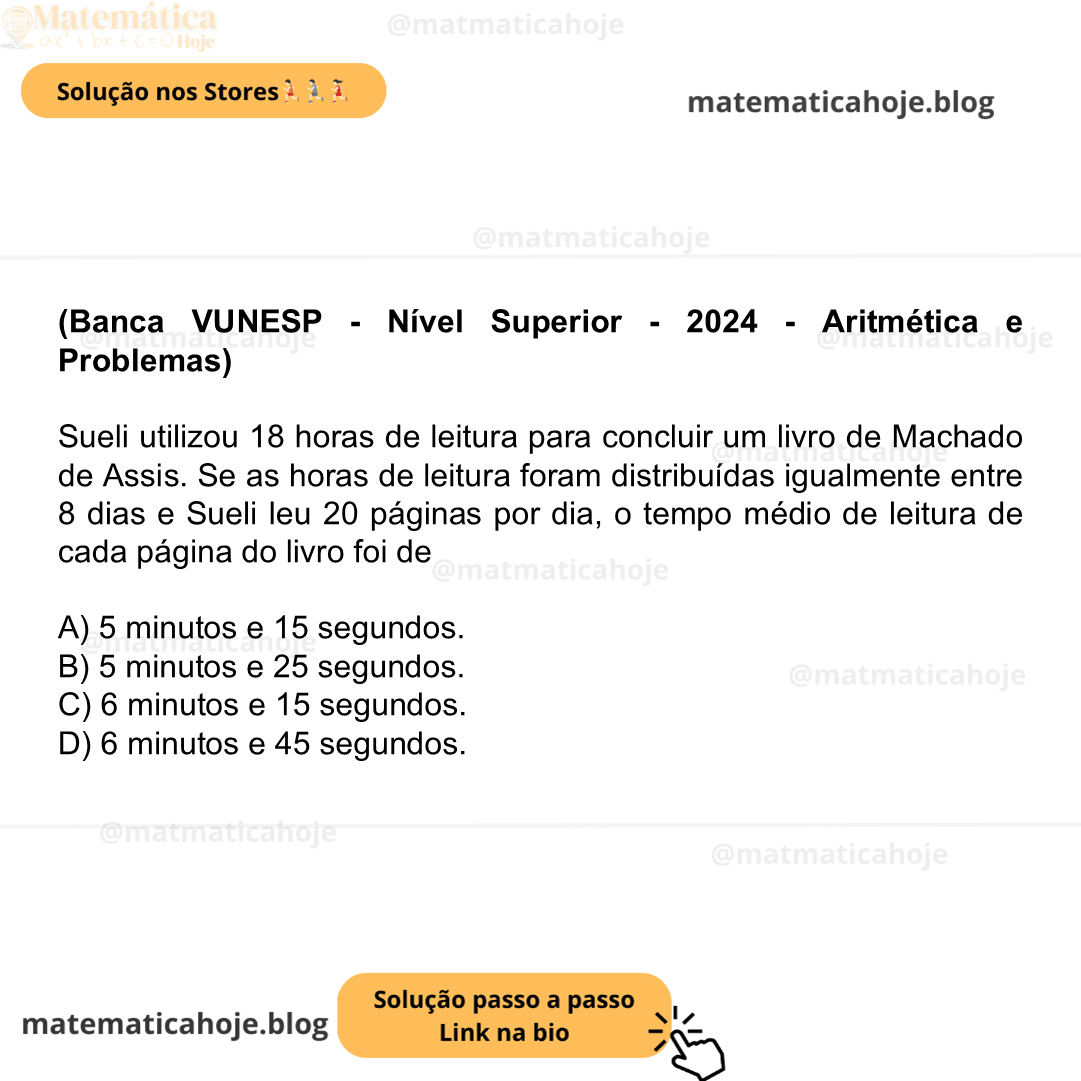 (Banca VUNESP - Nível Superior - 2024 - Aritmética e Problemas) Sueli utilizou 18 horas de leitura para concluir um livro de Machado de Assis. Se as horas de leitura foram distribuídas igualmente entre 8 dias e Sueli leu 20 páginas por dia, o tempo médio de leitura de cada página do livro foi de A) 5 minutos e 15 segundos. B) 5 minutos e 25 segundos. C) 6 minutos e 15 segundos. D) 6 minutos e 45 segundos.