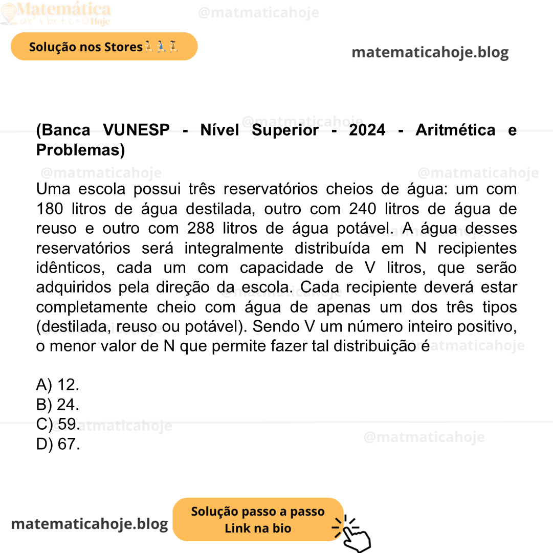 (Banca VUNESP - Nível Superior - 2024 - Aritmética e Problemas) Uma escola possui três reservatórios cheios de água: um com 180 litros de água destilada, outro com 240 litros de água de reuso e outro com 288 litros de água potável. A água desses reservatórios será integralmente distribuída em N recipientes idênticos, cada um com capacidade de V litros, que serão adquiridos pela direção da escola. Cada recipiente deverá estar completamente cheio com água de apenas um dos três tipos (destilada, reuso ou potável). Sendo V um número inteiro positivo, o menor valor de N que permite fazer tal distribuição é A) 12. B) 24. C) 59. D) 67.