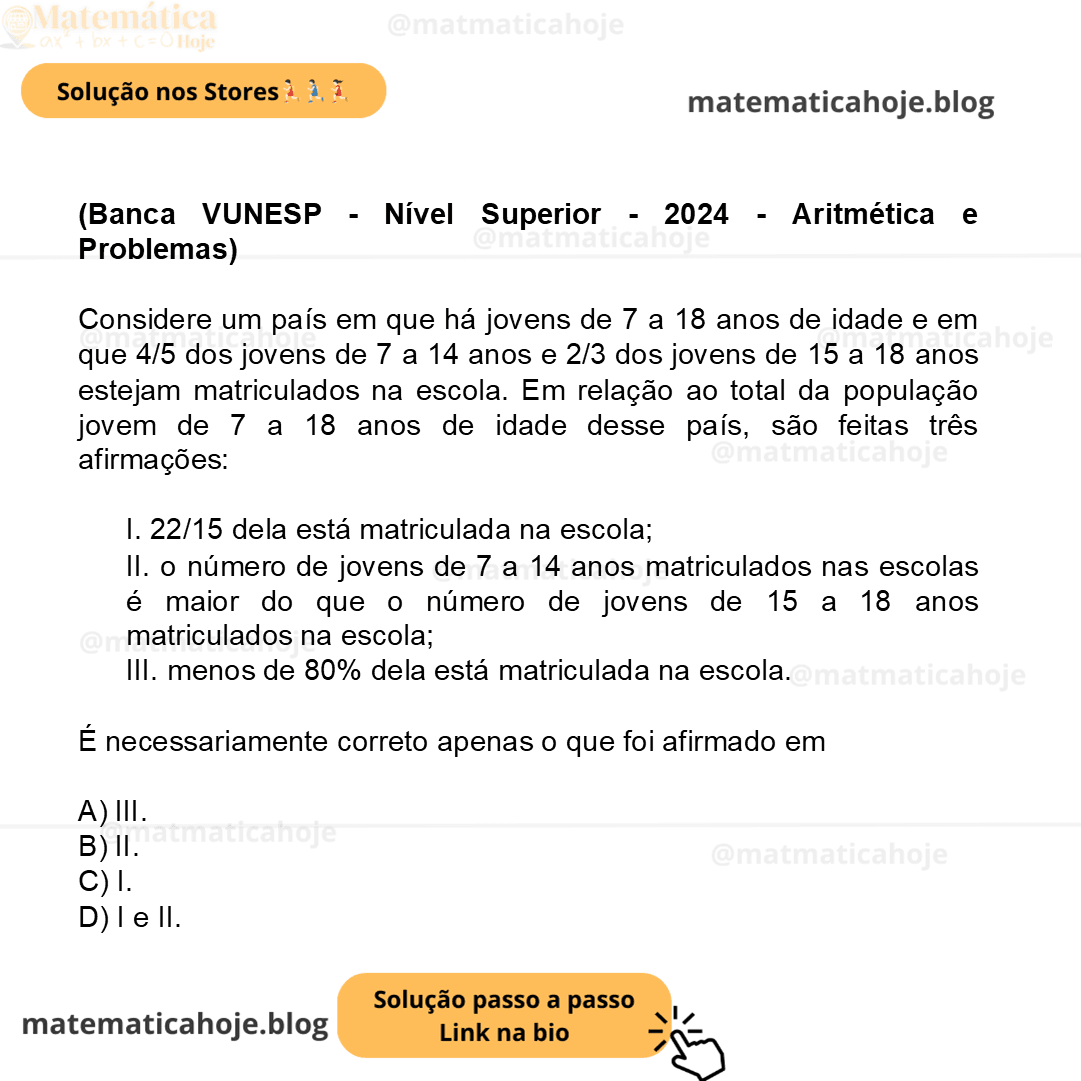 (Banca VUNESP - Nível Superior - 2024 - Aritmética e Problemas) Considere um país em que há jovens de 7 a 18 anos de idade e em que 4/5 dos jovens de 7 a 14 anos e 2/3 dos jovens de 15 a 18 anos estejam matriculados na escola. Em relação ao total da população jovem de 7 a 18 anos de idade desse país, são feitas três afirmações: I. 22/15 dela está matriculada na escola; II. o número de jovens de 7 a 14 anos matriculados nas escolas é maior do que o número de jovens de 15 a 18 anos matriculados na escola; III. menos de 80% dela está matriculada na escola. É necessariamente correto apenas o que foi afirmado em A) III. B) II. C) I. D) I e II.