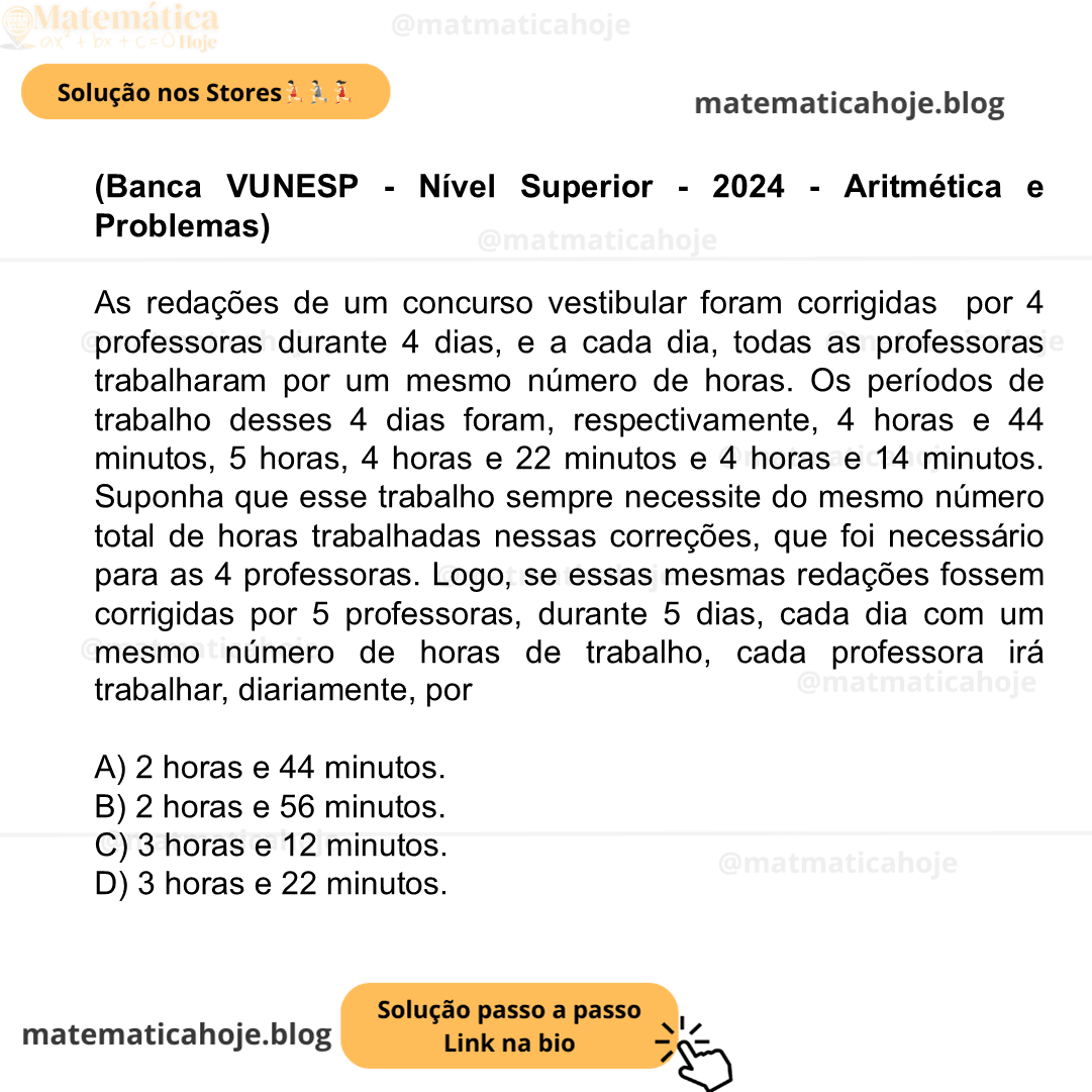 (Banca VUNESP - Nível Superior - 2024 - Aritmética e Problemas) As redações de um concurso vestibular foram corrigidas por 4 professoras durante 4 dias, e a cada dia, todas as professoras trabalharam por um mesmo número de horas. Os períodos de trabalho desses 4 dias foram, respectivamente, 4 horas e 44 minutos, 5 horas, 4 horas e 22 minutos e 4 horas e 14 minutos. Suponha que esse trabalho sempre necessite do mesmo número total de horas trabalhadas nessas correções, que foi necessário para as 4 professoras. Logo, se essas mesmas redações fossem corrigidas por 5 professoras, durante 5 dias, cada dia com um mesmo número de horas de trabalho, cada professora irá trabalhar, diariamente, por A) 2 horas e 44 minutos. B) 2 horas e 56 minutos. C) 3 horas e 12 minutos. D) 3 horas e 22 minutos.