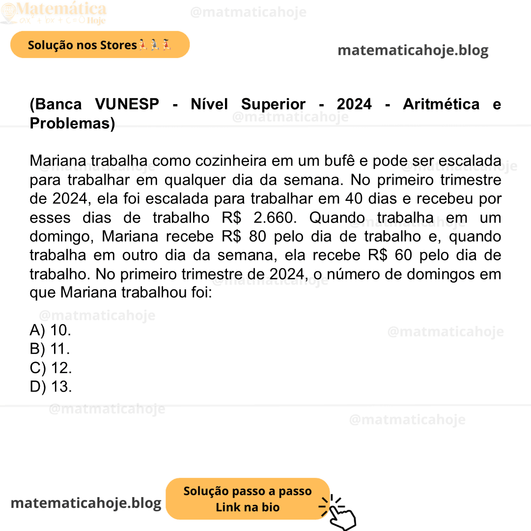 (Banca VUNESP - Nível Superior - 2024 - Aritmética e Problemas) Mariana trabalha como cozinheira em um bufê e pode ser escalada para trabalhar em qualquer dia da semana. No primeiro trimestre de 2024, ela foi escalada para trabalhar em 40 dias e recebeu por esses dias de trabalho R$ 2.660. Quando trabalha em um domingo, Mariana recebe R$ 80 pelo dia de trabalho e, quando trabalha em outro dia da semana, ela recebe R$ 60 pelo dia de trabalho. No primeiro trimestre de 2024, o número de domingos em que Mariana trabalhou foi: A) 10. B) 11. C) 12. D) 13.