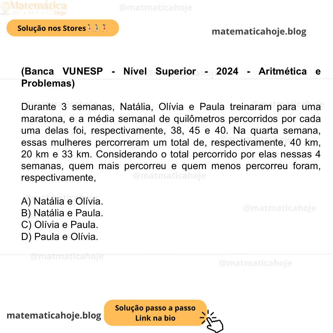 (Banca VUNESP - Nível Superior - 2024 - Aritmética e Problemas) Durante 3 semanas, Natália, Olívia e Paula treinaram para uma maratona, e a média semanal de quilômetros percorridos por cada uma delas foi, respectivamente, 38, 45 e 40. Na quarta semana, essas mulheres percorreram um total de, respectivamente, 40 km, 20 km e 33 km. Considerando o total percorrido por elas nessas 4 semanas, quem mais percorreu e quem menos percorreu foram, respectivamente, A) Natália e Olívia. B) Natália e Paula. C) Olívia e Paula. D) Paula e Olívia.