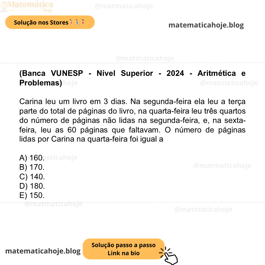 (Banca VUNESP - Nível Superior - 2024 - Aritmética e Problemas) Carina leu um livro em 3 dias. Na segunda-feira ela leu a terça parte do total de páginas do livro, na quarta-feira leu três quartos do número de páginas não lidas na segunda-feira, e, na sexta-feira, leu as 60 páginas que faltavam. O número de páginas lidas por Carina na quarta-feira foi igual a A) 160. B) 170. C) 140. D) 180. E) 150.