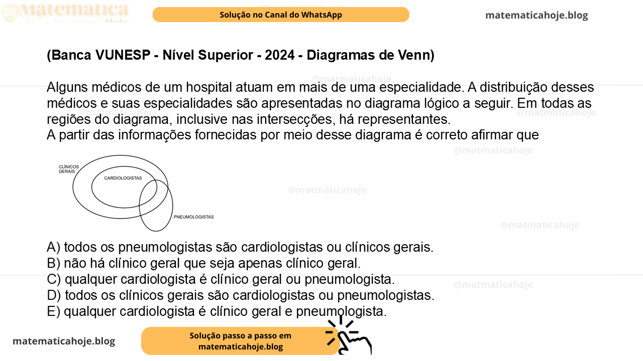 (Banca VUNESP - Nível Superior - 2024 - Diagramas de Venn) Alguns médicos de um hospital atuam em mais de uma especialidade. A distribuição desses médicos e suas especialidades são apresentadas no diagrama lógico a seguir. Em todas as regiões do diagrama, inclusive nas intersecções, há representantes. A partir das informações fornecidas por meio desse diagrama é correto afirmar que A) todos os pneumologistas são cardiologistas ou clínicos gerais. B) não há clínico geral que seja apenas clínico geral. C) qualquer cardiologista é clínico geral ou pneumologista. D) todos os clínicos gerais são cardiologistas ou pneumologistas. E) qualquer cardiologista é clínico geral e pneumologista.