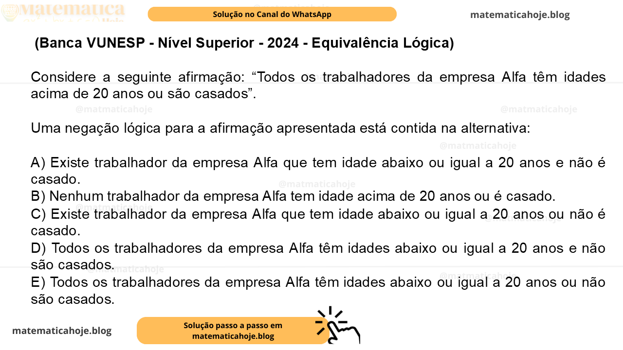 (Banca VUNESP - Nível Superior - 2024 - Equivalência Lógica) Considere a seguinte afirmação: “Todos os trabalhadores da empresa Alfa têm idades acima de 20 anos ou são casados”. Uma negação lógica para a afirmação apresentada está contida na alternativa: A) Existe trabalhador da empresa Alfa que tem idade abaixo ou igual a 20 anos e não é casado. B) Nenhum trabalhador da empresa Alfa tem idade acima de 20 anos ou é casado. C) Existe trabalhador da empresa Alfa que tem idade abaixo ou igual a 20 anos ou não é casado. D) Todos os trabalhadores da empresa Alfa têm idades abaixo ou igual a 20 anos e não são casados. E) Todos os trabalhadores da empresa Alfa têm idades abaixo ou igual a 20 anos ou não são casados.