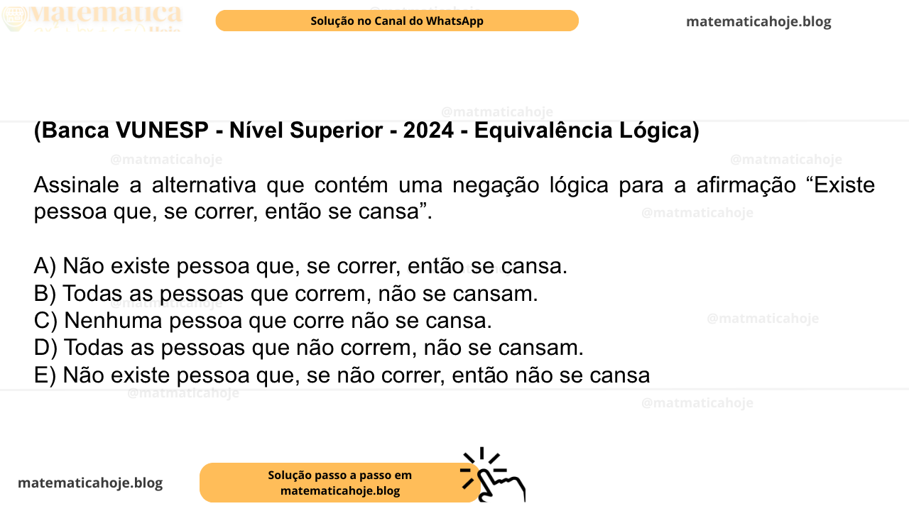 (Banca VUNESP - Nível Superior - 2024 - Equivalência Lógica) Assinale a alternativa que contém uma negação lógica para a afirmação “Existe pessoa que, se correr, então se cansa”. A) Não existe pessoa que, se correr, então se cansa. B) Todas as pessoas que correm, não se cansam. C) Nenhuma pessoa que corre não se cansa. D) Todas as pessoas que não correm, não se cansam. E) Não existe pessoa que, se não correr, então não se cansa