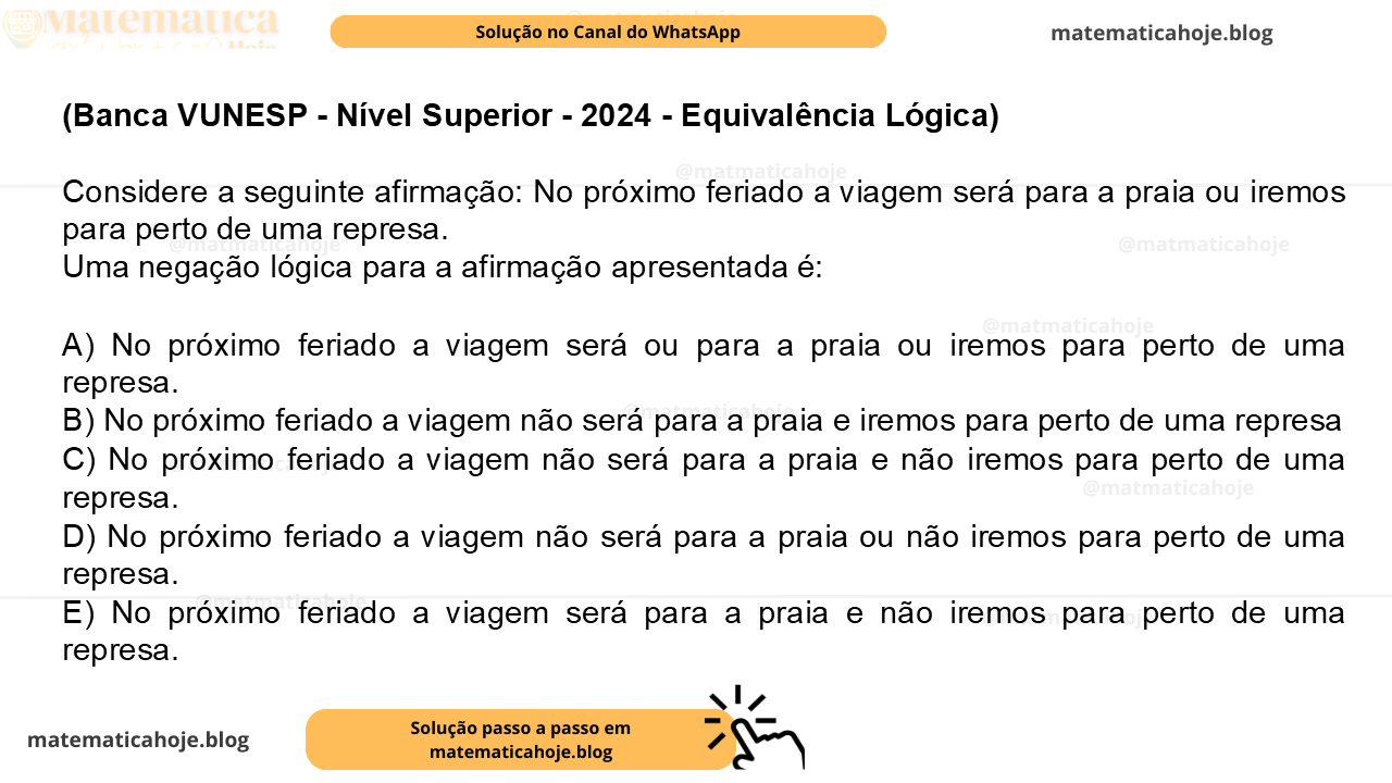 (Banca VUNESP - Nível Superior - 2024 - Equivalência Lógica) Considere a seguinte afirmação: No próximo feriado a viagem será para a praia ou iremos para perto de uma represa. Uma negação lógica para a afirmação apresentada é: A) No próximo feriado a viagem será ou para a praia ou iremos para perto de uma represa. B) No próximo feriado a viagem não será para a praia e iremos para perto de uma represa C) No próximo feriado a viagem não será para a praia e não iremos para perto de uma represa. D) No próximo feriado a viagem não será para a praia ou não iremos para perto de uma represa. E) No próximo feriado a viagem será para a praia e não iremos para perto de uma represa.