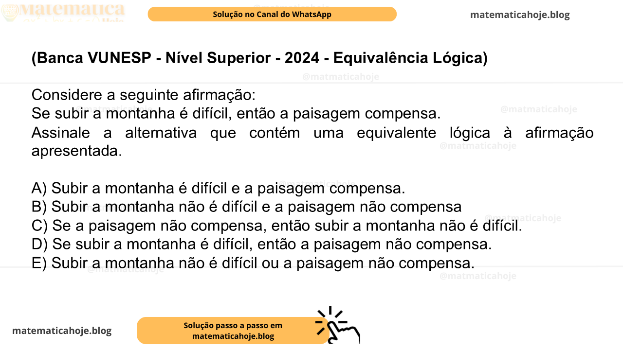 (Banca VUNESP - Nível Superior - 2024 - Equivalência Lógica) Considere a seguinte afirmação: Se subir a montanha é difícil, então a paisagem compensa. Assinale a alternativa que contém uma equivalente lógica à afirmação apresentada. A) Subir a montanha é difícil e a paisagem compensa. B) Subir a montanha não é difícil e a paisagem não compensa C) Se a paisagem não compensa, então subir a montanha não é difícil. D) Se subir a montanha é difícil, então a paisagem não compensa. E) Subir a montanha não é difícil ou a paisagem não compensa.
