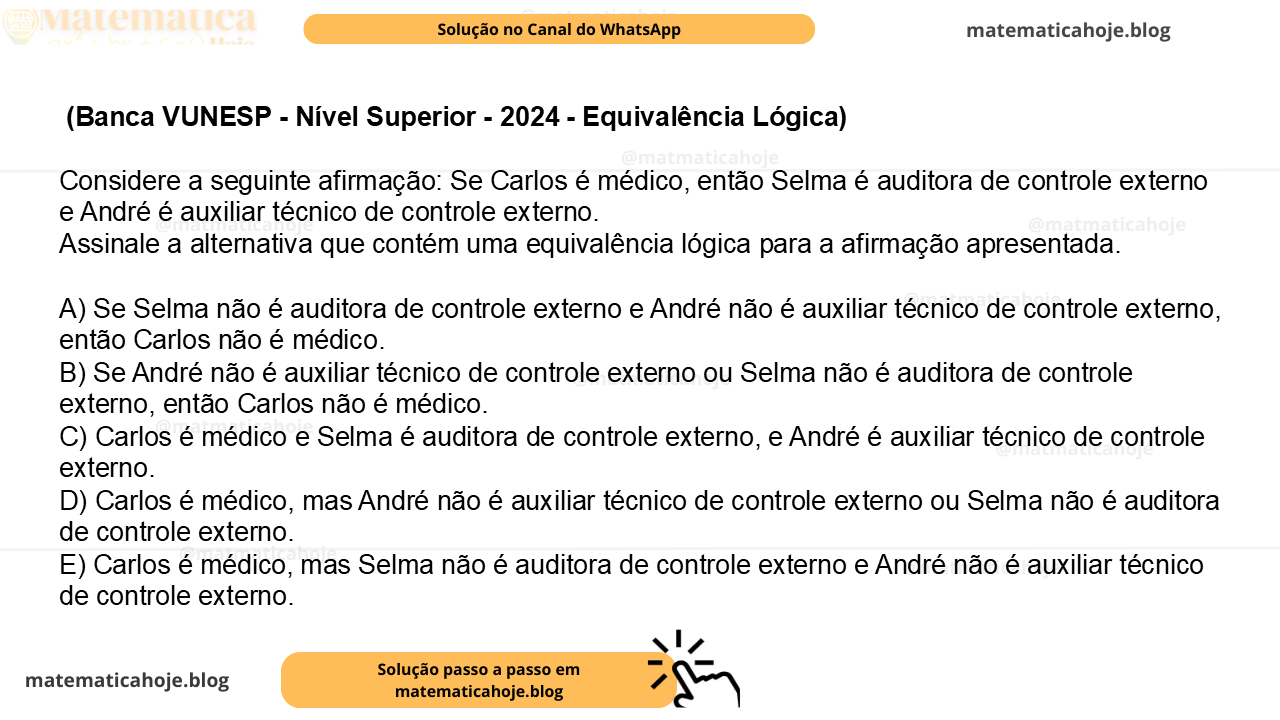 (Banca VUNESP - Nível Superior - 2024 - Equivalência Lógica) Considere a seguinte afirmação: Se Carlos é médico, então Selma é auditora de controle externo e André é auxiliar técnico de controle externo. Assinale a alternativa que contém uma equivalência lógica para a afirmação apresentada. A) Se Selma não é auditora de controle externo e André não é auxiliar técnico de controle externo, então Carlos não é médico. B) Se André não é auxiliar técnico de controle externo ou Selma não é auditora de controle externo, então Carlos não é médico. C) Carlos é médico e Selma é auditora de controle externo, e André é auxiliar técnico de controle externo. D) Carlos é médico, mas André não é auxiliar técnico de controle externo ou Selma não é auditora de controle externo. E) Carlos é médico, mas Selma não é auditora de controle externo e André não é auxiliar técnico de controle externo.
