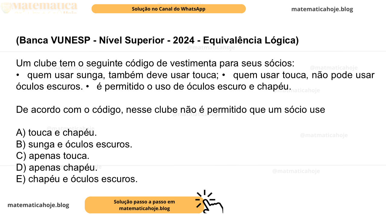 (Banca VUNESP - Nível Superior - 2024 - Equivalência Lógica) Um clube tem o seguinte código de vestimenta para seus sócios: •  quem usar sunga, também deve usar touca; •  quem usar touca, não pode usar óculos escuros. •  é permitido o uso de óculos escuro e chapéu. De acordo com o código, nesse clube não é permitido que um sócio use A) touca e chapéu. B) sunga e óculos escuros. C) apenas touca. D) apenas chapéu. E) chapéu e óculos escuros.