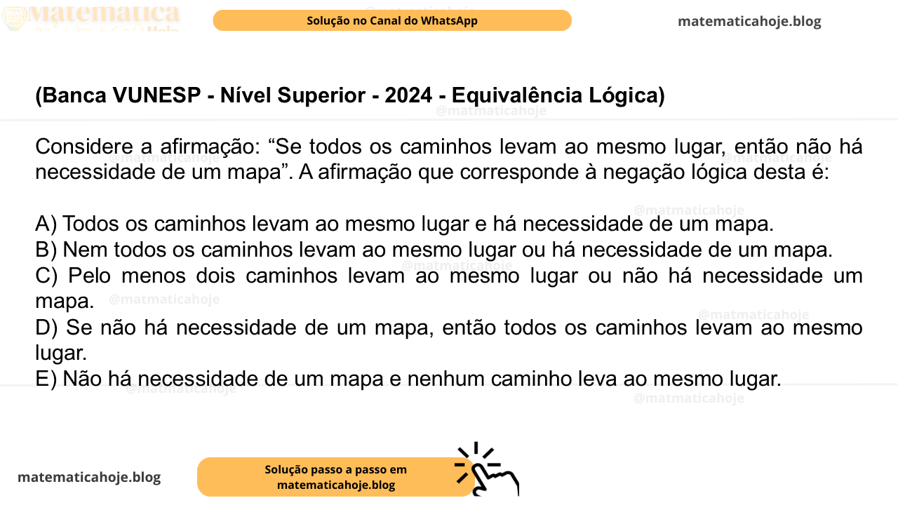 (Banca VUNESP - Nível Superior - 2024 - Equivalência Lógica) Considere a afirmação: “Se todos os caminhos levam ao mesmo lugar, então não há necessidade de um mapa”. A afirmação que corresponde à negação lógica desta é: A) Todos os caminhos levam ao mesmo lugar e há necessidade de um mapa. B) Nem todos os caminhos levam ao mesmo lugar ou há necessidade de um mapa. C) Pelo menos dois caminhos levam ao mesmo lugar ou não há necessidade um mapa. D) Se não há necessidade de um mapa, então todos os caminhos levam ao mesmo lugar. E) Não há necessidade de um mapa e nenhum caminho leva ao mesmo lugar.