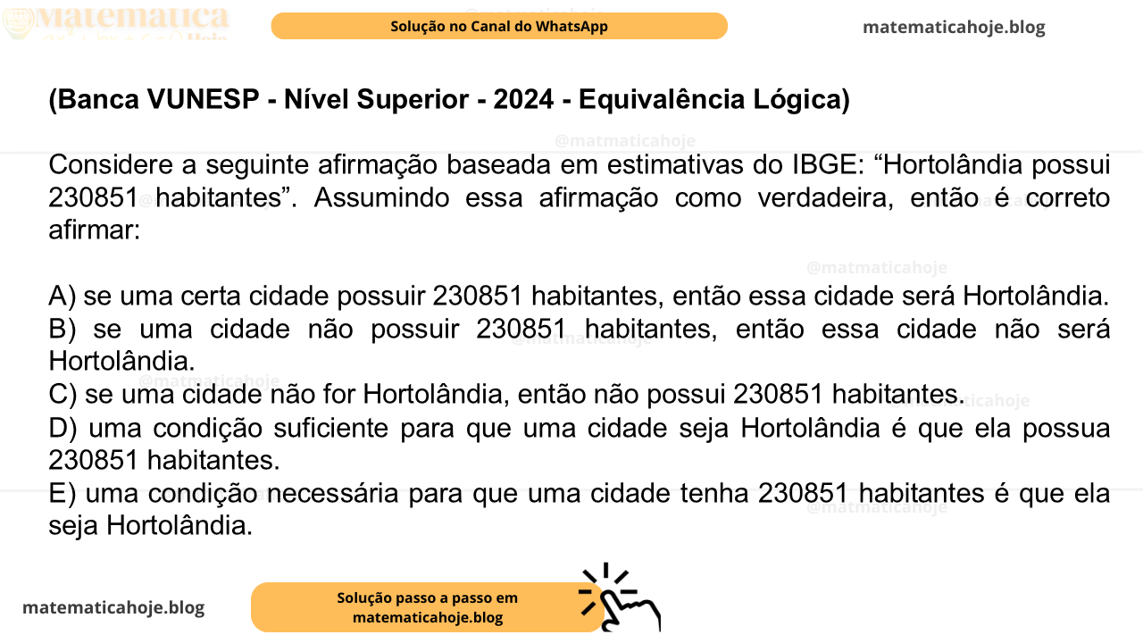 (Banca VUNESP - Nível Superior - 2024 - Equivalência Lógica) Considere a seguinte afirmação baseada em estimativas do IBGE: “Hortolândia possui 230851 habitantes”. Assumindo essa afirmação como verdadeira, então é correto afirmar: A) se uma certa cidade possuir 230851 habitantes, então essa cidade será Hortolândia. B) se uma cidade não possuir 230851 habitantes, então essa cidade não será Hortolândia. C) se uma cidade não for Hortolândia, então não possui 230851 habitantes. D) uma condição suficiente para que uma cidade seja Hortolândia é que ela possua 230851 habitantes. E) uma condição necessária para que uma cidade tenha 230851 habitantes é que ela seja Hortolândia.