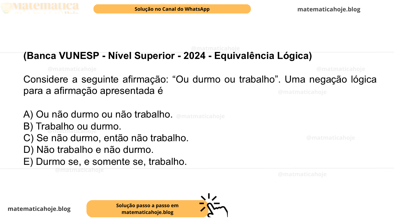 (Banca VUNESP - Nível Superior - 2024 - Equivalência Lógica) Considere a seguinte afirmação: “Ou durmo ou trabalho”. Uma negação lógica para a afirmação apresentada é A) Ou não durmo ou não trabalho. B) Trabalho ou durmo. C) Se não durmo, então não trabalho. D) Não trabalho e não durmo. E) Durmo se, e somente se, trabalho.