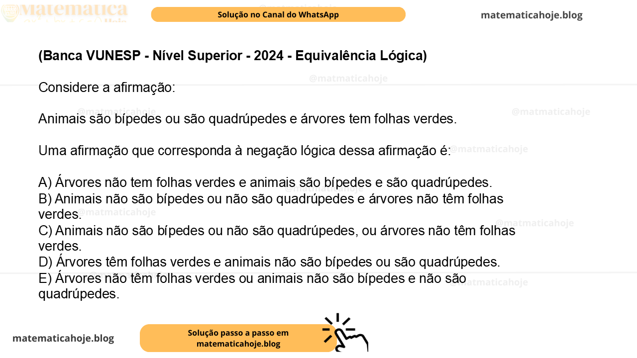 (Banca VUNESP - Nível Superior - 2024 - Equivalência Lógica) Considere a afirmação: Animais são bípedes ou são quadrúpedes e árvores tem folhas verdes. Uma afirmação que corresponda à negação lógica dessa afirmação é: A) Árvores não tem folhas verdes e animais são bípedes e são quadrúpedes. B) Animais não são bípedes ou não são quadrúpedes e árvores não têm folhas verdes. C) Animais não são bípedes ou não são quadrúpedes, ou árvores não têm folhas verdes. D) Árvores têm folhas verdes e animais não são bípedes ou são quadrúpedes. E) Árvores não têm folhas verdes ou animais não são bípedes e não são quadrúpedes.