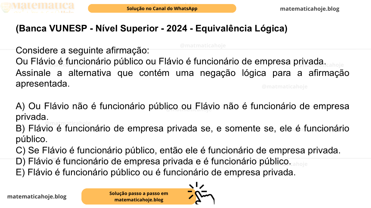 (Banca VUNESP - Nível Superior - 2024 - Equivalência Lógica) Considere a seguinte afirmação: Ou Flávio é funcionário público ou Flávio é funcionário de empresa privada. Assinale a alternativa que contém uma negação lógica para a afirmação apresentada. A) Ou Flávio não é funcionário público ou Flávio não é funcionário de empresa privada. B) Flávio é funcionário de empresa privada se, e somente se, ele é funcionário público. C) Se Flávio é funcionário público, então ele é funcionário de empresa privada. D) Flávio é funcionário de empresa privada e é funcionário público. E) Flávio é funcionário público ou é funcionário de empresa privada.