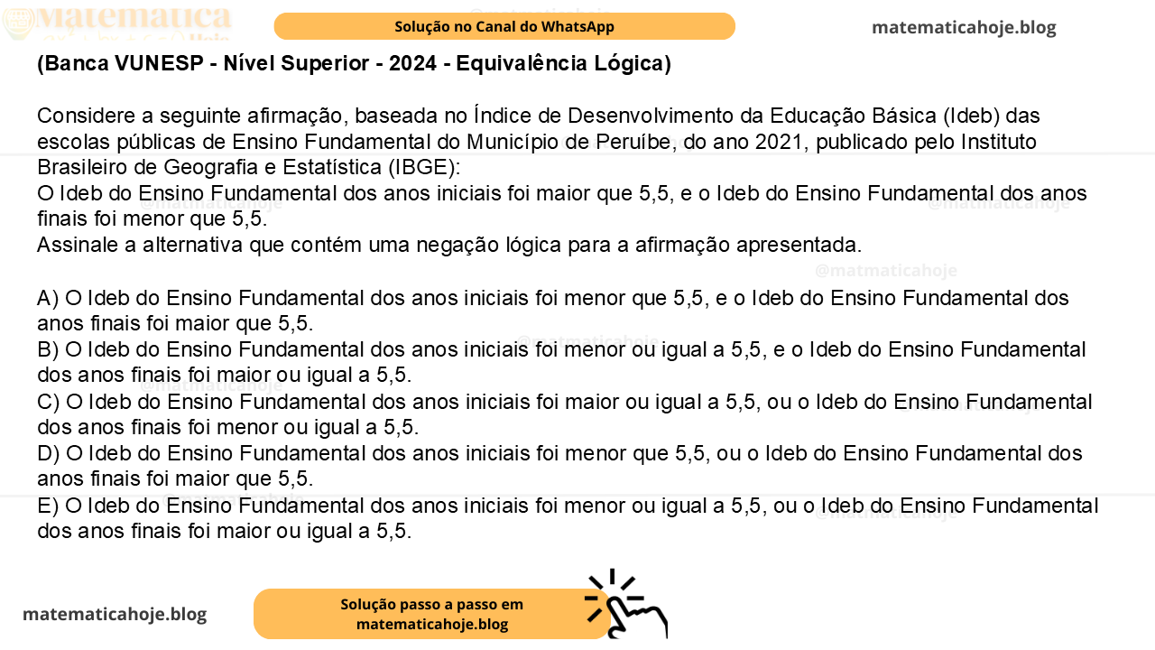 (Banca VUNESP - Nível Superior - 2024 - Equivalência Lógica) Considere a seguinte afirmação, baseada no Índice de Desenvolvimento da Educação Básica (Ideb) das escolas públicas de Ensino Fundamental do Município de Peruíbe, do ano 2021, publicado pelo Instituto Brasileiro de Geografia e Estatística (IBGE): O Ideb do Ensino Fundamental dos anos iniciais foi maior que 5,5, e o Ideb do Ensino Fundamental dos anos finais foi menor que 5,5. Assinale a alternativa que contém uma negação lógica para a afirmação apresentada. A) O Ideb do Ensino Fundamental dos anos iniciais foi menor que 5,5, e o Ideb do Ensino Fundamental dos anos finais foi maior que 5,5. B) O Ideb do Ensino Fundamental dos anos iniciais foi menor ou igual a 5,5, e o Ideb do Ensino Fundamental dos anos finais foi maior ou igual a 5,5. C) O Ideb do Ensino Fundamental dos anos iniciais foi maior ou igual a 5,5, ou o Ideb do Ensino Fundamental dos anos finais foi menor ou igual a 5,5. D) O Ideb do Ensino Fundamental dos anos iniciais foi menor que 5,5, ou o Ideb do Ensino Fundamental dos anos finais foi maior que 5,5. E) O Ideb do Ensino Fundamental dos anos iniciais foi menor ou igual a 5,5, ou o Ideb do Ensino Fundamental dos anos finais foi maior ou igual a 5,5.