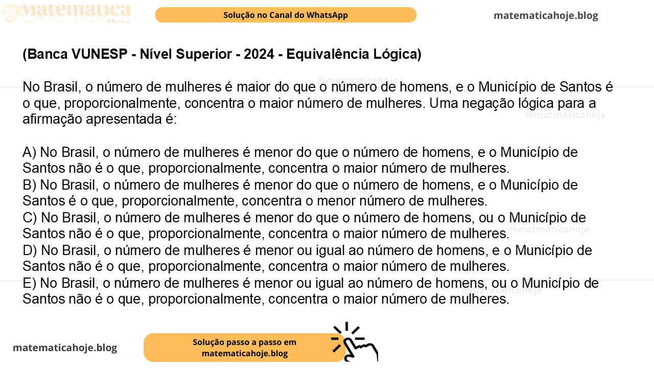 (Banca VUNESP - Nível Superior - 2024 - Equivalência Lógica) No Brasil, o número de mulheres é maior do que o número de homens, e o Município de Santos é o que, proporcionalmente, concentra o maior número de mulheres. Uma negação lógica para a afirmação apresentada é: A) No Brasil, o número de mulheres é menor do que o número de homens, e o Município de Santos não é o que, proporcionalmente, concentra o maior número de mulheres. B) No Brasil, o número de mulheres é menor do que o número de homens, e o Município de Santos é o que, proporcionalmente, concentra o menor número de mulheres. C) No Brasil, o número de mulheres é menor do que o número de homens, ou o Município de Santos não é o que, proporcionalmente, concentra o maior número de mulheres. D) No Brasil, o número de mulheres é menor ou igual ao número de homens, e o Município de Santos não é o que, proporcionalmente, concentra o maior número de mulheres. E) No Brasil, o número de mulheres é menor ou igual ao número de homens, ou o Município de Santos não é o que, proporcionalmente, concentra o maior número de mulheres.