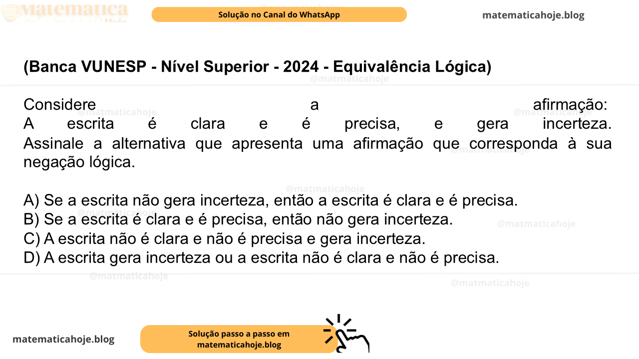 (Banca VUNESP - Nível Superior - 2024 - Equivalência Lógica) Considere a afirmação: A escrita é clara e é precisa, e gera incerteza. Assinale a alternativa que apresenta uma afirmação que corresponda à sua negação lógica. A) Se a escrita não gera incerteza, então a escrita é clara e é precisa. B) Se a escrita é clara e é precisa, então não gera incerteza. C) A escrita não é clara e não é precisa e gera incerteza. D) A escrita gera incerteza ou a escrita não é clara e não é precisa.