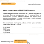 (Banca VUNESP - Nível Superior - 2024 - Estatística) A média aritmética simples das idades de 5 pessoas é igual a um certo valor. Se uma sexta pessoa, com 54 anos de idade, for acrescentada, a média aritmética simples das idades das 6 pessoas passará a ser 1 unidade maior do que a média calculada anteriormente para as 5 pessoas. Com base nessas informações, pode-se concluir que a soma das idades das 6 pessoas é igual a A) 292 anos. B) 294 anos. C) 296 anos. D) 298 anos.