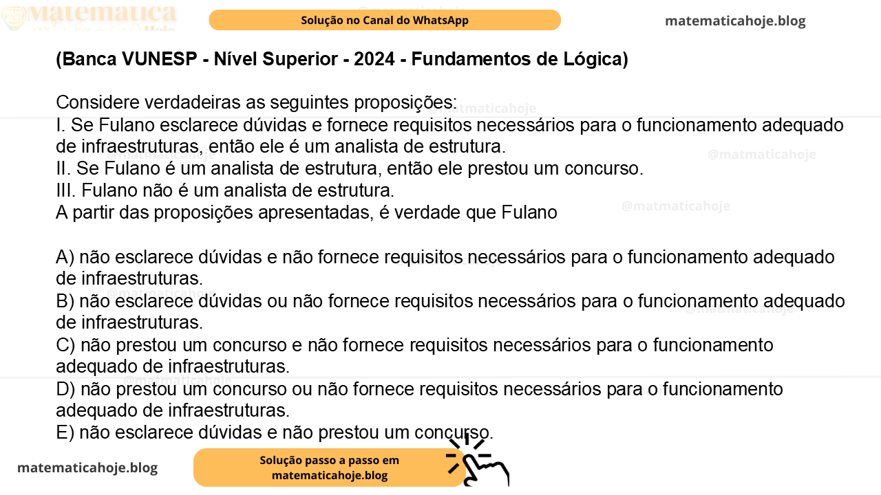 (Banca VUNESP - Nível Superior - 2024 - Fundamentos de Lógica) Considere verdadeiras as seguintes proposições: I. Se Fulano esclarece dúvidas e fornece requisitos necessários para o funcionamento adequado de infraestruturas, então ele é um analista de estrutura. II. Se Fulano é um analista de estrutura, então ele prestou um concurso. III. Fulano não é um analista de estrutura. A partir das proposições apresentadas, é verdade que Fulano A) não esclarece dúvidas e não fornece requisitos necessários para o funcionamento adequado de infraestruturas. B) não esclarece dúvidas ou não fornece requisitos necessários para o funcionamento adequado de infraestruturas. C) não prestou um concurso e não fornece requisitos necessários para o funcionamento adequado de infraestruturas. D) não prestou um concurso ou não fornece requisitos necessários para o funcionamento adequado de infraestruturas. E) não esclarece dúvidas e não prestou um concurso.