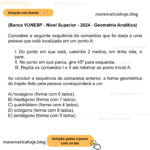 (Banca VUNESP - Nível Superior - 2024 - Geometria Analítica) Considere a seguinte sequência de comandos que foi dada a uma pessoa que está localizada em um ponto A: I. Do ponto em que está, caminhe 2 metros, em linha reta, e pare. II. No ponto em que parou, gire 45º para esquerda. III. Repita os comandos I e II até retornar ao ponto inicial A. Ao concluir a sequência de comandos anterior, a forma geométrica do trajeto feito pela pessoa corresponderá a um A) hexágono (forma com 6 lados). B) heptágono (forma com 7 lados). C) quadrilátero (forma com 4 lados). D) octógono (forma com 8 lados). E) pentágono (forma com 5 lados).