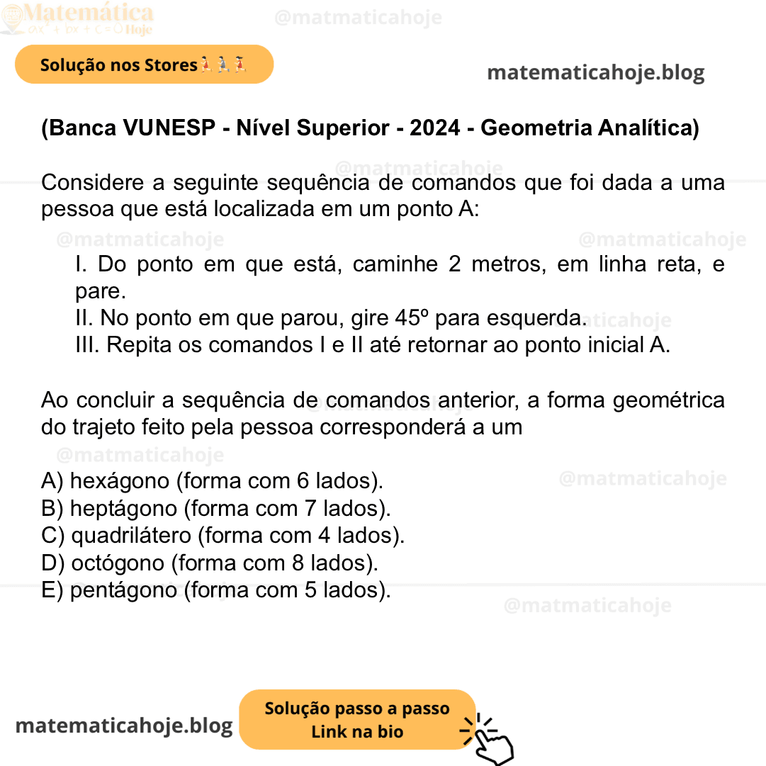 (Banca VUNESP - Nível Superior - 2024 - Geometria Analítica) Considere a seguinte sequência de comandos que foi dada a uma pessoa que está localizada em um ponto A: I. Do ponto em que está, caminhe 2 metros, em linha reta, e pare. II. No ponto em que parou, gire 45º para esquerda. III. Repita os comandos I e II até retornar ao ponto inicial A. Ao concluir a sequência de comandos anterior, a forma geométrica do trajeto feito pela pessoa corresponderá a um A) hexágono (forma com 6 lados). B) heptágono (forma com 7 lados). C) quadrilátero (forma com 4 lados). D) octógono (forma com 8 lados). E) pentágono (forma com 5 lados).