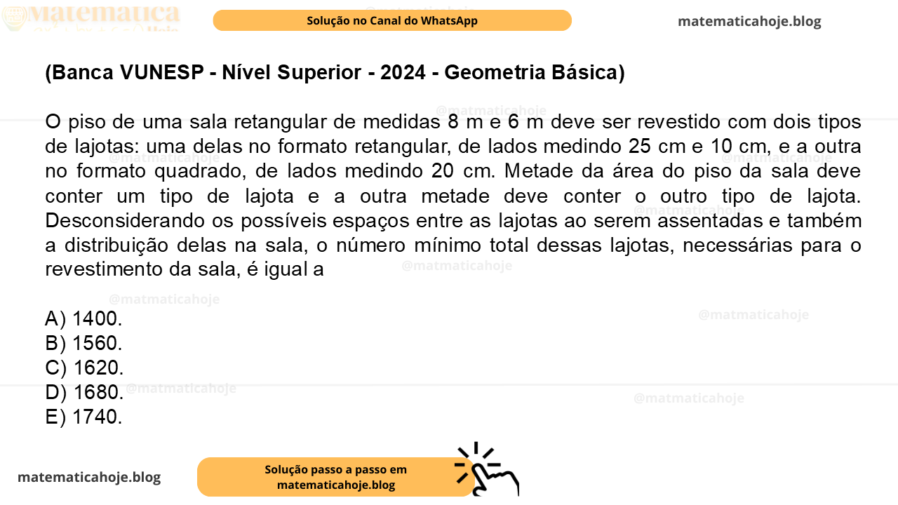 (Banca VUNESP - Nível Superior - 2024 - Geometria Básica) O piso de uma sala retangular de medidas 8 m e 6 m deve ser revestido com dois tipos de lajotas: uma delas no formato retangular, de lados medindo 25 cm e 10 cm, e a outra no formato quadrado, de lados medindo 20 cm. Metade da área do piso da sala deve conter um tipo de lajota e a outra metade deve conter o outro tipo de lajota. Desconsiderando os possíveis espaços entre as lajotas ao serem assentadas e também a distribuição delas na sala, o número mínimo total dessas lajotas, necessárias para o revestimento da sala, é igual a A) 1400. B) 1560. C) 1620. D) 1680. E) 1740.