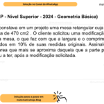 (Banca VUNESP - Nível Superior - 2024 - Geometria Básica) Originalmente, constava em um projeto uma mesa retangular cuja parte plana do tampo tinha área de 470 cm2 . O cliente solicitou uma modificação nas medidas do tampo dessa mesa, o que fez com que a largura e o comprimento do tampo fossem diminuídos em 10% de suas medidas originais. Assinale a alternativa que contém a área que mais se aproxima daquela que a parte plana do tampo da mesa passou a ter, após a modificação solicitada. A) 425 cm2 . B) 420 cm2 . C) 400 cm2 . D) 380 cm2 . E) 375 cm2 .