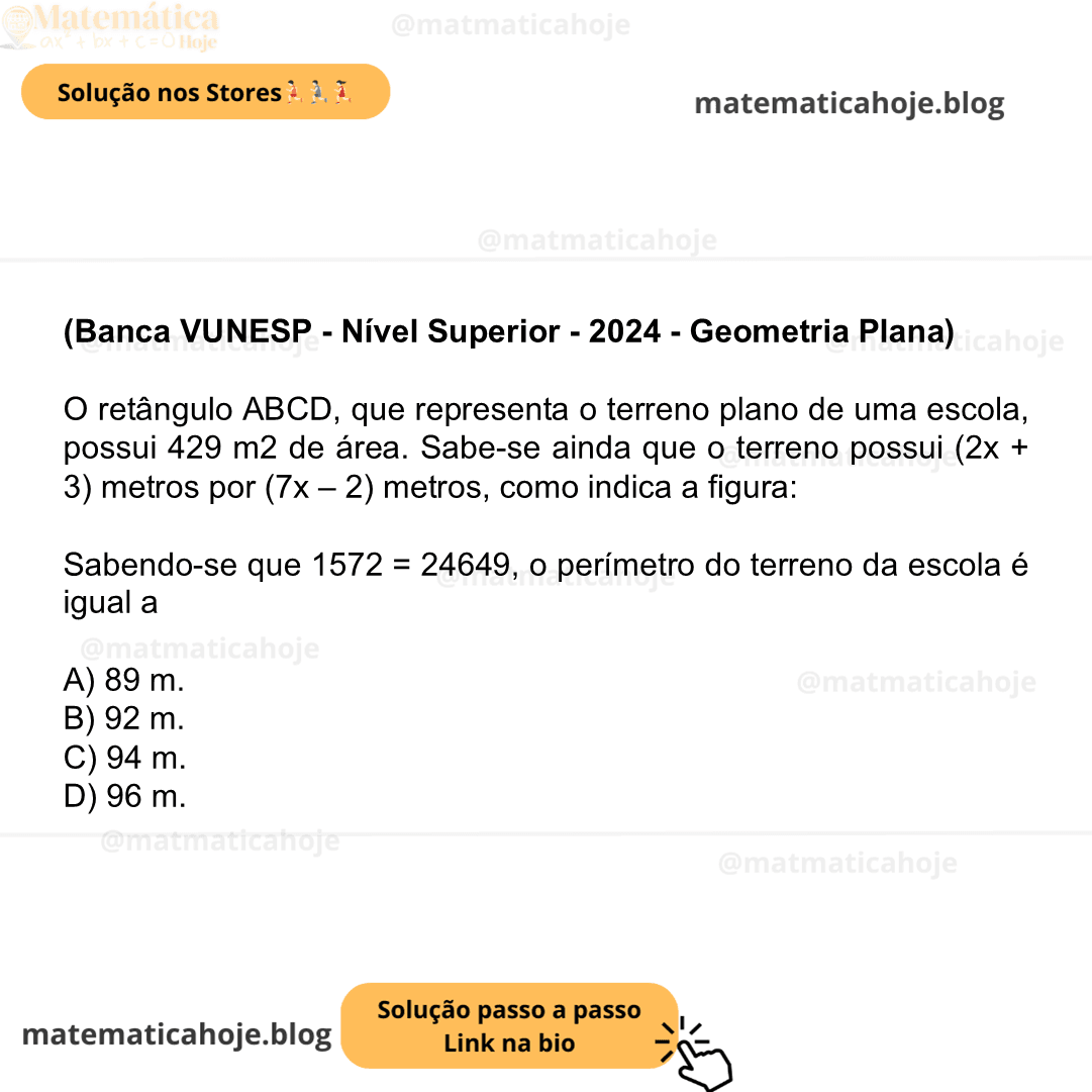 (Banca VUNESP - Nível Superior - 2024 - Geometria Plana) O retângulo ABCD, que representa o terreno plano de uma escola, possui 429 m2 de área. Sabe-se ainda que o terreno possui (2x+3) metros por (7x–2) metros, como indica a figura: Sabendo-se que 1572 = 24649, o perímetro do terreno da escola é igual a A) 89 m. B) 92 m. C) 94 m. D) 96 m.