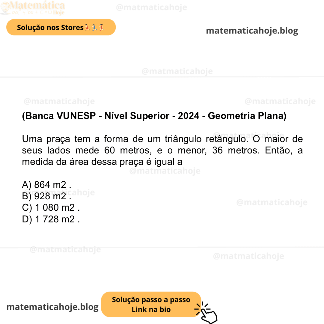(Banca VUNESP - Nível Superior - 2024 - Geometria Plana) Uma praça tem a forma de um triângulo retângulo. O maior de seus lados mede 60 metros, e o menor, 36 metros. Então, a medida da área dessa praça é igual a A) 864 m2 . B) 928 m2 . C) 1 080 m2 . D) 1 728 m2 .