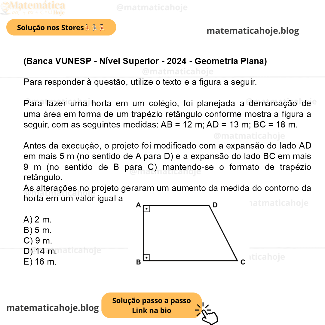 (Banca VUNESP - Nível Superior - 2024 - Geometria Plana) Para responder à questão, utilize o texto e a figura a seguir. Para fazer uma horta em um colégio, foi planejada a demarcação de uma área em forma de um trapézio retângulo conforme mostra a figura a seguir, com as seguintes medidas: AB = 12 m; AD = 13 m; BC = 18 m. (Figura fora de escala) Antes da execução, o projeto foi modificado com a expansão do lado AD em mais 5 m (no sentido de A para D) e a expansão do lado BC em mais 9 m (no sentido de B para C) mantendo-se o formato de trapézio retângulo. As alterações no projeto geraram um aumento da medida do contorno da horta em um valor igual a A) 2 m. B) 5 m. C) 9 m. D) 14 m. E) 16 m.