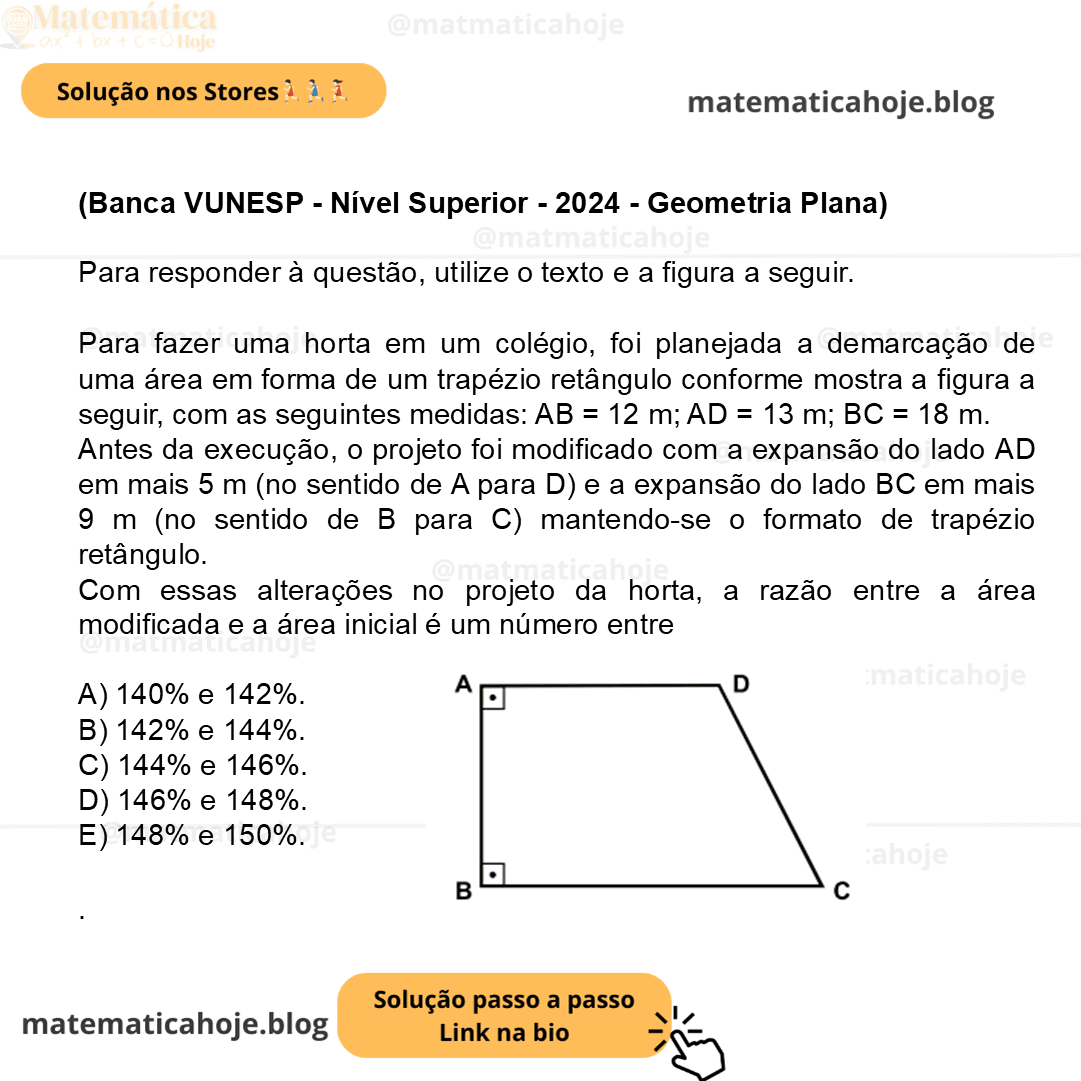 (Banca VUNESP - Nível Superior - 2024 - Geometria Plana) Para responder à questão, utilize o texto e a figura a seguir. Para fazer uma horta em um colégio, foi planejada a demarcação de uma área em forma de um trapézio retângulo conforme mostra a figura a seguir, com as seguintes medidas: AB = 12 m; AD = 13 m; BC = 18 m. (Figura fora de escala) Antes da execução, o projeto foi modificado com a expansão do lado AD em mais 5 m (no sentido de A para D) e a expansão do lado BC em mais 9 m (no sentido de B para C) mantendo-se o formato de trapézio retângulo. Com essas alterações no projeto da horta, a razão entre a área modificada e a área inicial é um número entre A) 140% e 142%. B) 142% e 144%. C) 144% e 146%. D) 146% e 148%. E) 148% e 150%.