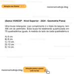 (Banca VUNESP - Nível Superior - 2024 - Geometria Plana) Uma lousa retangular, cujo comprimento é o triplo da largura, tem 480 cm de perímetro. Essa lousa foi totalmente quadriculada em 75 quadradinhos iguais. A medida do lado de cada quadradinho é A) 6 cm. B) 8 cm. C) 10 cm. D) 12 cm. E) 14 cm.