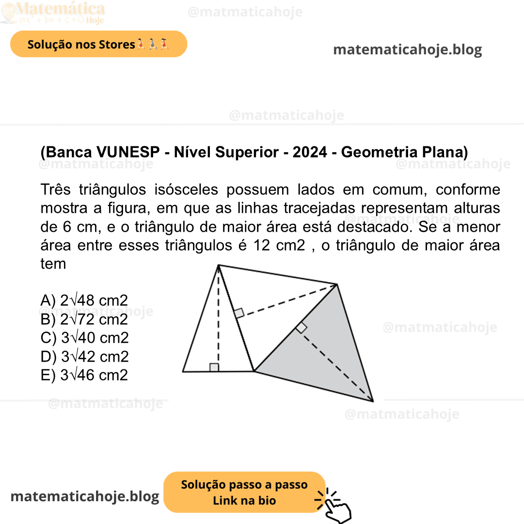 (Banca VUNESP - Nível Superior - 2024 - Geometria Plana) Três triângulos isósceles possuem lados em comum, conforme mostra a figura, em que as linhas tracejadas representam alturas de 6 cm, e o triângulo de maior área está destacado. Se a menor área entre esses triângulos é 12 cm2 , o triângulo de maior área tem A) 2√48 cm2 B) 2√72 cm2 C) 3√40 cm2 D) 3√42 cm2 E) 3√46 cm2