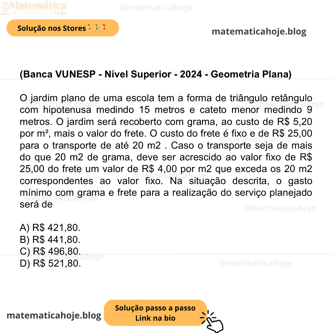 (Banca VUNESP - Nível Superior - 2024 - Geometria Plana) O jardim plano de uma escola tem a forma de triângulo retângulo com hipotenusa medindo 15 metros e cateto menor medindo 9 metros. O jardim será recoberto com grama, ao custo de R$ 5,20 por m², mais o valor do frete. O custo do frete é fixo e de R$ 25,00 para o transporte de até 20 m2 . Caso o transporte seja de mais do que 20 m2 de grama, deve ser acrescido ao valor fixo de R$ 25,00 do frete um valor de R$ 4,00 por m2 que exceda os 20 m2 correspondentes ao valor fixo. Na situação descrita, o gasto mínimo com grama e frete para a realização do serviço planejado será de A) R$ 421,80. B) R$ 441,80. C) R$ 496,80. D) R$ 521,80.
