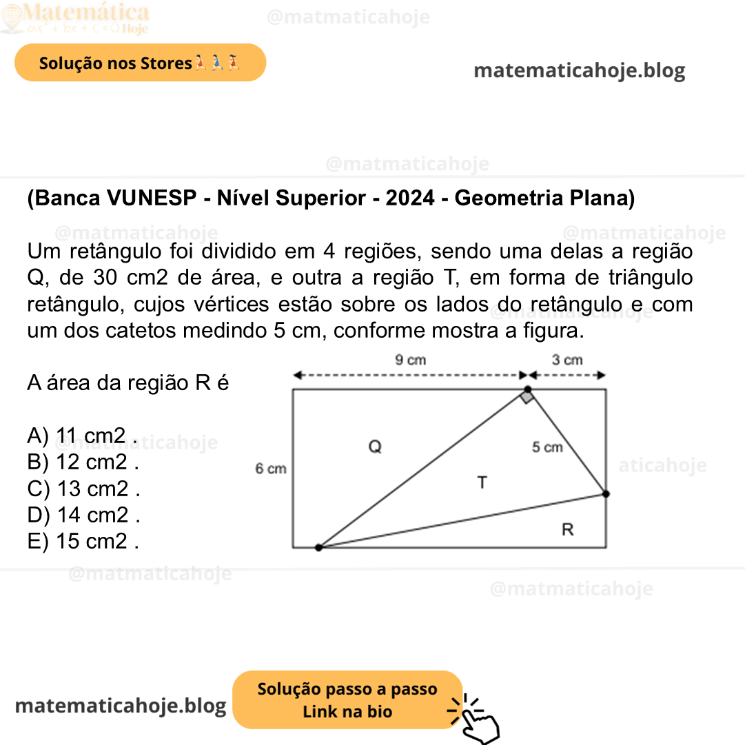 (Banca VUNESP - Nível Superior - 2024 - Geometria Plana) Um retângulo foi dividido em 4 regiões, sendo uma delas a região Q, de 30 cm2 de área, e outra a região T, em forma de triângulo retângulo, cujos vértices estão sobre os lados do retângulo e com um dos catetos medindo 5 cm, conforme mostra a figura. A área da região R é A) 11 cm2 . B) 12 cm2 . C) 13 cm2 . D) 14 cm2 . E) 15 cm2 .